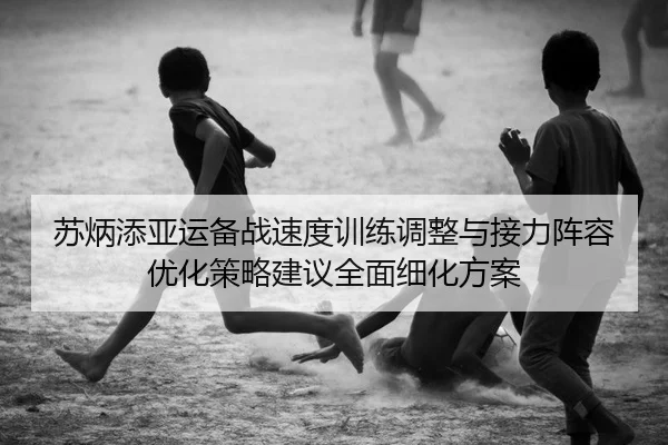 苏炳添亚运备战速度训练调整与接力阵容优化策略建议全面细化方案