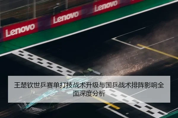 王楚钦世乒赛单打技战术升级与国乒战术排阵影响全面深度分析