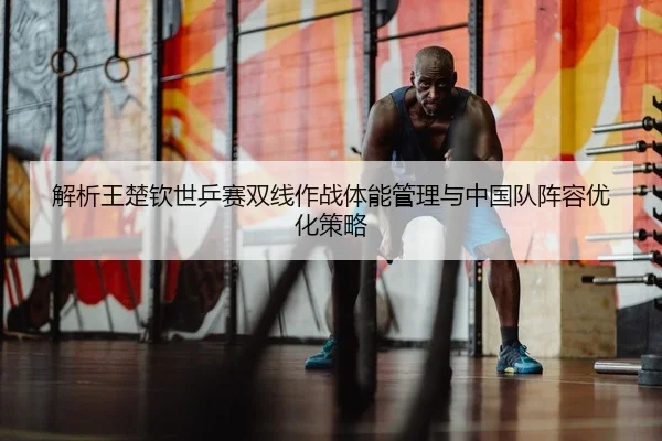 解析王楚钦世乒赛双线作战体能管理与中国队阵容优化策略